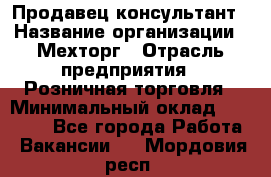 Продавец-консультант › Название организации ­ Мехторг › Отрасль предприятия ­ Розничная торговля › Минимальный оклад ­ 25 000 - Все города Работа » Вакансии   . Мордовия респ.